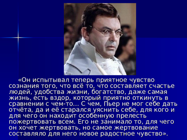  «Он испытывал теперь приятное чувство сознания того, что всё то, что составляет счастье людей, удобства жизни, богатство, даже самая жизнь, есть вздор, который приятно откинуть в сравнении с чем-то... С чем, Пьер не мог себе дать отчёта, да и её старался уяснить себе, для кого и для чего он находит особенную прелесть пожертвовать всем. Его не занимало то, для чего он хочет жертвовать, но самое жертвование составляло для него новое радостное чувство». 