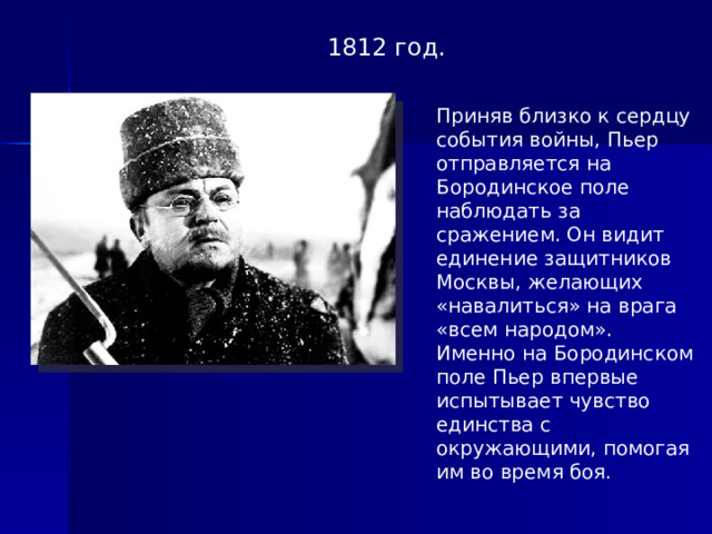 1812 год. Приняв близко к сердцу события войны, Пьер отправляется на Бородинское поле наблюдать за сражением. Он видит единение защитников Москвы, желающих «навалиться» на врага «всем народом». Именно на Бородинском поле Пьер впервые испытывает чувство единства с окружающими, помогая им во время боя.  