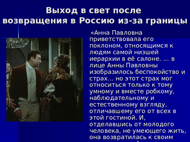 Выход в свет после  возвращения в Россию из-за границы  «Анна Павловна приветствовала его поклоном, относящимся к людям самой низшей иерархии в её салоне. … в лице Анны Павловны изобразилось беспокойство и страх… но этот страх мог относиться только к тому умному и вместе робкому, наблюдательному и естественному взгляду, отличавшему его от всех в этой гостиной. И, отделавшись от молодого человека, не умеющего жить, она возвратилась к своим занятиям хозяйки дома…» 