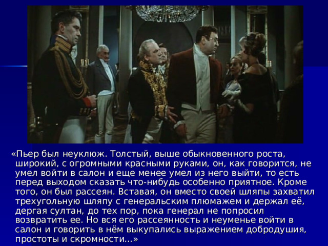  «Пьер был неуклюж. Толстый, выше обыкновенного роста, широкий, с огромными красными руками, он, как говорится, не умел войти в салон и еще менее умел из него выйти, то есть перед выходом сказать что-нибудь особенно приятное. Кроме того, он был рассеян. Вставая, он вместо своей шляпы захватил трехугольную шляпу с генеральским плюмажем и держал её, дергая султан, до тех пор, пока генерал не попросил возвратить ее. Но вся его рассеянность и неуменье войти в салон и говорить в нём выкупались выражением добродушия, простоты и скромности…» 
