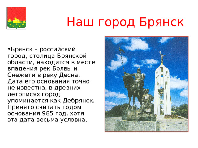  Наш город Брянск Брянск – российский город, столица Брянской области, находится в месте впадения рек Болвы и Снежети в реку Десна. Дата его основания точно не известна, в древних летописях город упоминается как Дебрянск. Принято считать годом основания 985 год, хотя эта дата весьма условна .  