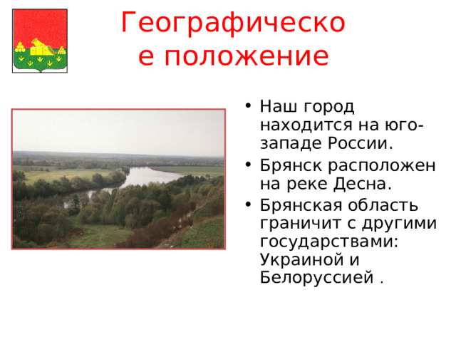 Географическое положение Наш город находится на юго-западе России. Брянск расположен на реке Десна. Брянская область граничит с другими государствами: Украиной и Белоруссией . 