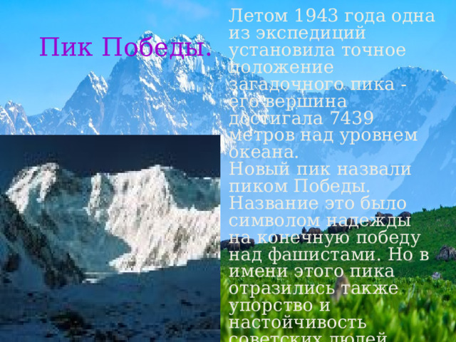 Летом 1943 года одна из экспедиций установила точное положение загадочного пика - его вершина достигала 7439 метров над уровнем океана. Новый пик назвали пиком Победы. Название это было символом надежды на конечную победу над фашистами. Но в имени этого пика отразились также упорство и настойчивость советских людей, преодолевавших неимоверные трудности и на фронтах и в тылу. Пик Победы. 