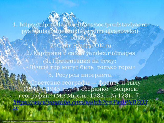 1. https://ulpravda.ru/rubrics/soc/predstavlyaem-pyat-liubopytneishikh-vershin-ulyanovskoi-oblasti 2. Сайт PozdravOK.ru 3. Картинки с сайта yandex.ru/images 4. Презентация на тему: «Лучше гор могут быть  только горы» 5. Ресурсы интернета. 6. “Советские географы — фронту и тылу (1941 —1945 гг.)” в сборнике “Вопросы географии” (М.: Мысль, 1985.—№ 128)., 7.  https://www.youtube.com/watch?v=TwdPN07O3zc     