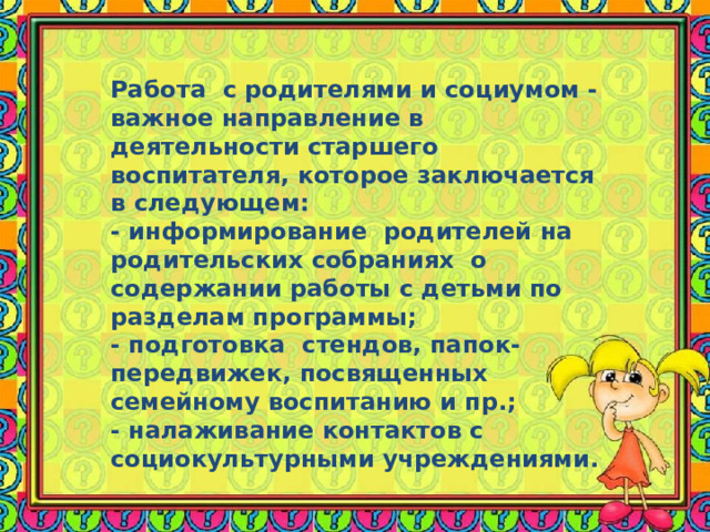 Работа с родителями и социумом - важное направление в деятельности старшего воспитателя, которое заключается в следующем: - информирование родителей на родительских собраниях о содержании работы с детьми по разделам программы; - подготовка стендов, папок-передвижек, посвященных семейному воспитанию и пр.; - налаживание контактов с социокультурными учреждениями. 