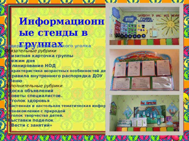 Информационные стенды в группах   Содержание родительского уголка Обязательные рубрики •  Визитная карточка группы   •  Режим дня   •  Планирование НОД   •   Характеристика возрастных особенностей детей . •  Правила внутреннего распорядка ДОУ •  Меню Дополнительные рубрики •  Доска объявлений •  Советы специалистов.   •  Уголок здоровья  •   Настенная и настольная тематическая информация   •   Ознакомление с природой  •  Уголок творчества детей.  •  Выставки поделок  •  «Вести с занятий»   