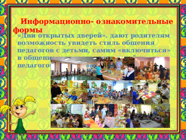  Информационно- ознакомительные формы  «Дни открытых дверей». дают родителям возможность увидеть стиль общения педагогов с детьми, самим «включиться» в общение и деятельность детей и педагогов.   