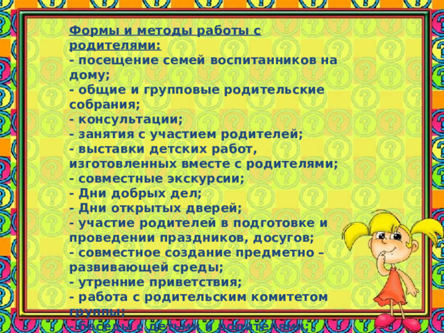Формы и методы работы с родителями: - посещение семей воспитанников на дому; - общие и групповые родительские собрания; - консультации; - занятия с участием родителей; - выставки детских работ, изготовленных вместе с родителями; - совместные экскурсии; - Дни добрых дел; - Дни открытых дверей; - участие родителей в подготовке и проведении праздников, досугов; - совместное создание предметно –развивающей среды; - утренние приветствия; - работа с родительским комитетом группы; - беседы с детьми и родителями; - тренинги; - семинар-практикум. 