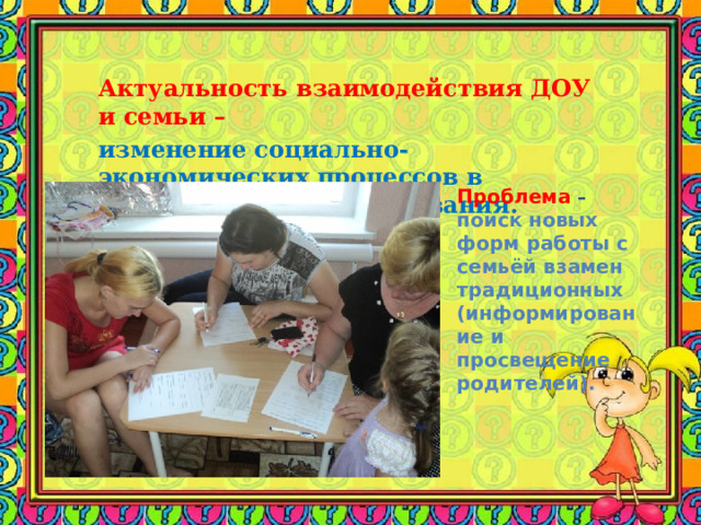 Актуальность взаимодействия ДОУ и семьи –   изменение социально-экономических процессов в обществе, целей образования. Проблема – поиск новых форм работы с семьёй взамен традиционных (информирование и просвещение родителей). 