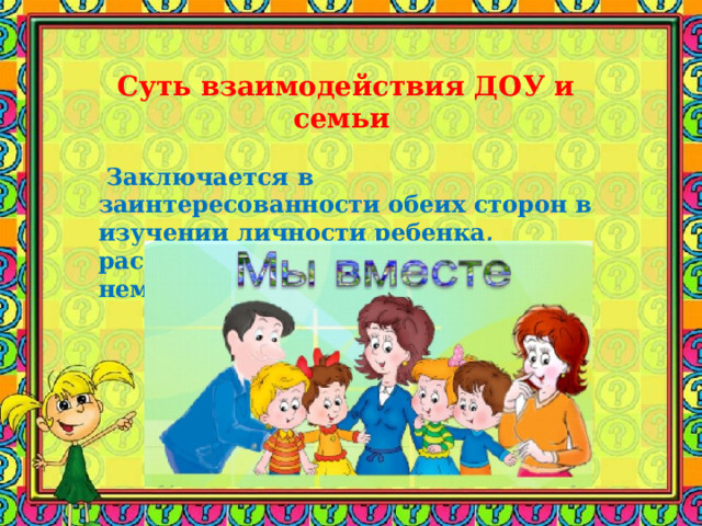 Суть взаимодействия ДОУ и семьи      Заключается в заинтересованности обеих сторон в изучении личности ребенка, раскрытии и развитии скрытого в нем потенциала.    