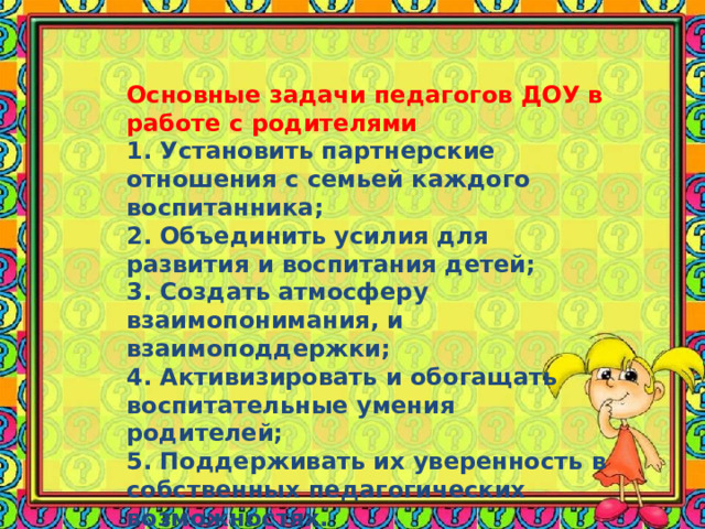 Основные задачи педагогов ДОУ в работе с родителями 1. Установить партнерские отношения с семьей каждого воспитанника; 2. Объединить усилия для развития и воспитания детей; 3. Создать атмосферу взаимопонимания, и взаимоподдержки; 4. Активизировать и обогащать воспитательные умения родителей; 5. Поддерживать их уверенность в собственных педагогических возможностях. 