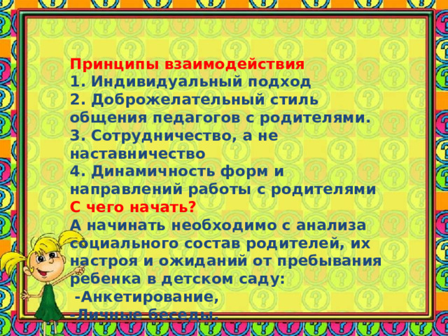 Принципы взаимодействия 1. Индивидуальный подход 2. Доброжелательный стиль общения педагогов с родителями. 3. Сотрудничество, а не наставничество 4. Динамичность форм и направлений работы с родителями С чего начать? А начинать необходимо с анализа социального состав родителей, их настроя и ожиданий от пребывания ребенка в детском саду:  -Анкетирование, -Личные беседы. 