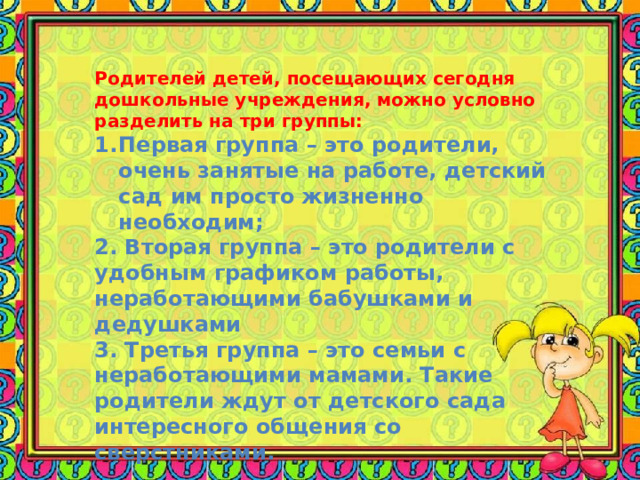 Родителей детей, посещающих сегодня дошкольные учреждения, можно условно разделить на три группы: Первая группа – это родители, очень занятые на работе, детский сад им просто жизненно необходим; 2. Вторая группа – это родители с удобным графиком работы, неработающими бабушками и дедушками 3. Третья группа – это семьи с неработающими мамами. Такие родители ждут от детского сада интересного общения со сверстниками. 
