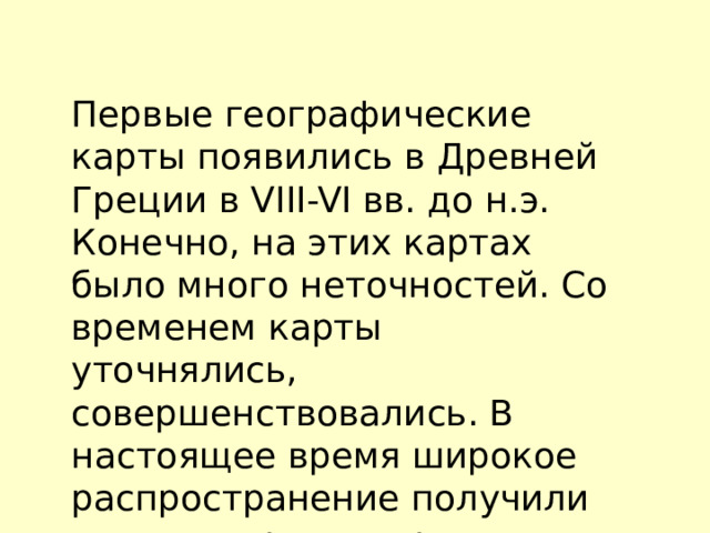 Первые географические карты появились в Древней Греции в VIII-VI вв. до н.э. Конечно, на этих картах было много неточностей. Со временем карты уточнялись, совершенствовались. В настоящее время широкое распространение получили компьютерные карты 