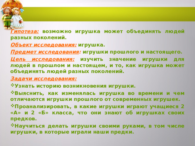 Гипотеза:  возможно игрушка может объединять людей разных поколений. Объект исследования:  игрушка. Предмет исследования : игрушки прошлого и настоящего.  Цель исследования:  изучить значение игрушки для людей в прошлом и настоящем, и то, как игрушка может объединять людей разных поколений. Задачи исследования:  Узнать историю возникновения игрушки. Выяснить, как изменялась игрушка во времени и чем отличаются игрушки прошлого от современных игрушек. Проанализировать, в какие игрушки играют учащиеся 2 «А» и 2 «Б» класса, что они знают об игрушках своих предков. Научиться делать игрушки своими руками, в том числе игрушки, в которые играли наши предки.   