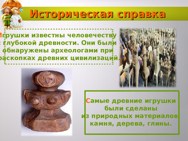 Историческая справка И грушки известны человечеству с глубокой древности. Они были обнаружены археологами при  раскопках древних цивилизаций. С амые древние игрушки были сделаны из природных материалов: камня, дерева, глины.  