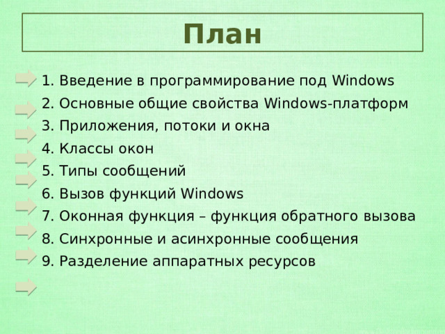 План 1. Введение в программирование под Windows 2. Основные общие свойства Windows-платформ 3. Приложения, потоки и окна 4. Классы окон 5. Типы сообщений 6. Вызов функций Windows  7. Оконная функция – функция обратного вызова 8. Синхронные и асинхронные сообщения  9. Разделение аппаратных ресурсов  