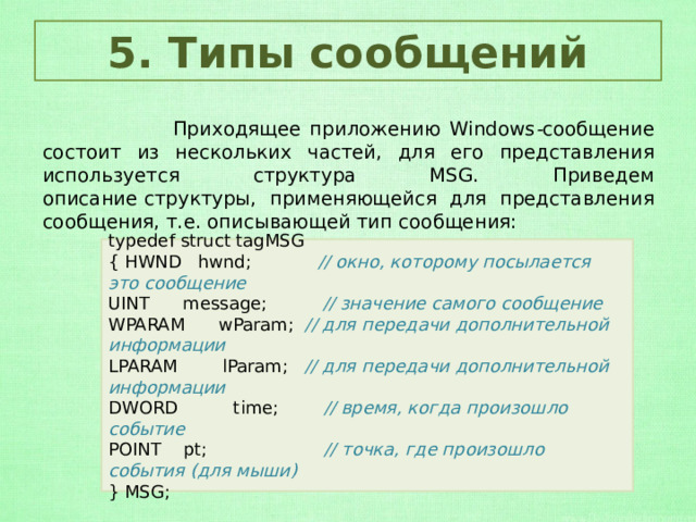 5. Типы сообщений  Приходящее приложению Windows - сообщение состоит из нескольких частей, для его представления используется структура MSG. Приведем описание   структуры, применяющейся для представления сообщения, т.е. описывающей тип сообщения: typedef struct tagMSG { HWND   hwnd;       // окно, которому посылается это сообщение UINT      message;           // значение самого сообщение WPARAM      wParam; // для передачи дополнительной информации LPARAM        lParam;   // для передачи дополнительной информации DWORD          time;        // время, когда произошло событие POINT    pt;                     // точка, где произошло события (для мыши) } MSG; 