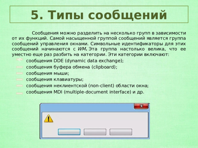 5. Типы сообщений  Сообщения можно разделить на несколько групп в зависимости от их функций. Самой насыщенной группой сообщений является группа сообщений управления окнами. Символьные идентификаторы для этих сообщений начинаются с  WM .  Эта группа настолько велика, что ее уместно еще раз разбить на категории. Эти категории включают:  сообщения DDE (dynamic data exchange);  сообщения буфера обмена (clipboard);  сообщения мыши;  сообщения клавиатуры;  сообщения неклиентской (non-client) области окна;  сообщения MDI (multiple-document interface) и др. с 