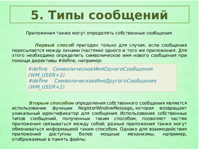 5. Типы сообщений  Приложения также могут определять собственные сообщения.  Первый способ  пригоден только для случая, если сообщение пересылается между окнами (частями) одного и того же приложения .  Для этого необходимо определить символическое имя нового сообщения при помощи директивы #define, например:  Вторым способом определения собственного сообщения является использование функции RegisterWindowMessage ,  которая возвращает уникальный идентификатор для сообщения .  Использование собственных типов сообщений, полученных таким способом, позволяет частям приложения связываться между собой; разные приложения также могут обмениваться информацией таким способом. Однако для взаимодействия приложений доступны более мощные механизмы, например, отображаемые в память файлы. #define   СимволическоеИмяОдногоСообщения           (WM_USER+1) #define    СимволическоеИмяДругогоСообщения          (WM_USER+2) 