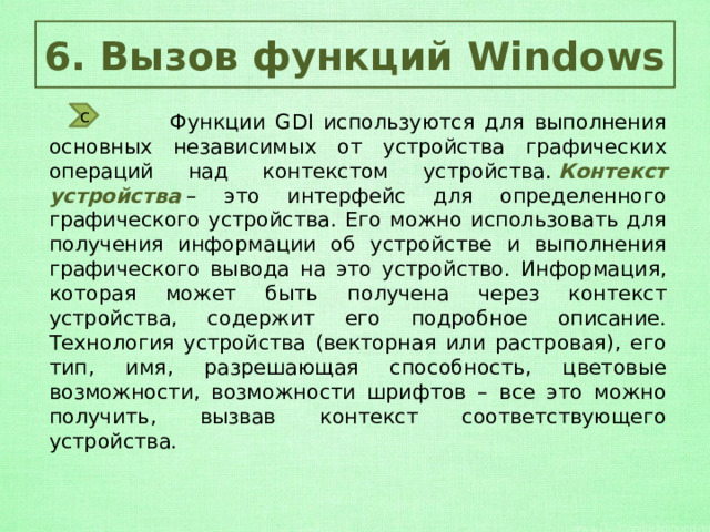 6. Вызов функций Windows с  Функции GDI используются для выполнения основных независимых от устройства графических операций над контекстом устройства.  Контекст устройства  – это интерфейс для определенного графического устройства. Его можно использовать для получения информации об устройстве и выполнения графического вывода на это устройство. Информация, которая может быть получена через контекст устройства, содержит его подробное описание. Технология устройства (векторная или растровая), его тип, имя, разрешающая способность, цветовые возможности, возможности шрифтов – все это можно получить, вызвав контекст соответствующего устройства. 