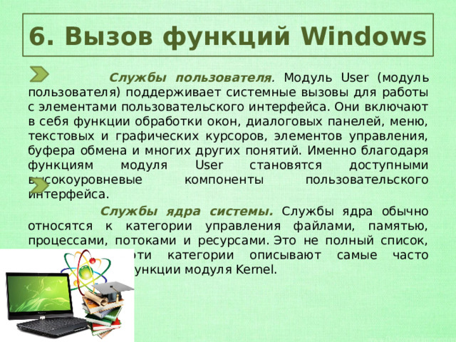 6. Вызов функций Windows  Службы пользователя . Модуль User (модуль пользователя) поддерживает системные вызовы для работы с элементами пользовательского интерфейса. Они включают в себя функции обработки окон, диалоговых панелей, меню, текстовых и графических курсоров, элементов управления, буфера обмена и многих других понятий. Именно благодаря функциям модуля User становятся доступными высокоуровневые компоненты пользовательского интерфейса.  Службы ядра системы. Службы ядра обычно относятся к категории управления файлами, памятью, процессами, потоками и ресурсами. Это не полный список, но все же эти категории описывают самые часто используемые функции модуля Kernel. 