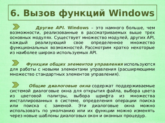 6. Вызов функций Windows  Другие API. Windows – это намного больше, чем возможности, реализованные в рассматриваемых выше трех основных модулях.   Существует множество модулей, других API, каждый реализующий свое определенное множество функциональных возможностей. Рассмотрим кратко некоторые из наиболее широко используемых API.  Функции общих элементов управления   используются для работы с новыми элементами управления (расширяющими множество стандартных элементов управления).  Общие диалоговые окна   содержат поддерживаемые системой диалоговые окна для открытия файла, выбора цвета из цветовой палитры, выбора шрифта из множества инсталлированных в системе, определения операции поиска или поиска с заменой. Эти диалоговые окна можно использовать по умолчанию или их функции можно изменять через новые шаблоны диалоговых окон и оконных процедур. 