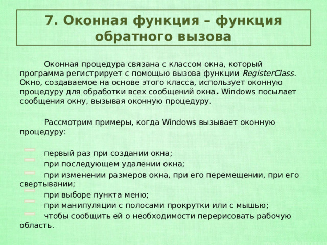 7. Оконная функция – функция обратного вызова  Оконная процедура связана с классом окна, который программа регистрирует с помощью вызова функции  RegisterClass . Окно, создаваемое на основе этого класса, использует оконную процедуру для обработки всех сообщений окна .  Windows посылает сообщения окну, вызывая оконную процедуру.  Рассмотрим примеры, когда Windows вызывает оконную процедуру:  первый раз при создании окна;  при последующем удалении окна;  при изменении размеров окна, при его перемещении, при его свертывании;  при выборе пункта меню;  при манипуляции с полосами прокрутки или с мышью;  чтобы сообщить ей о необходимости перерисовать рабочую область. 