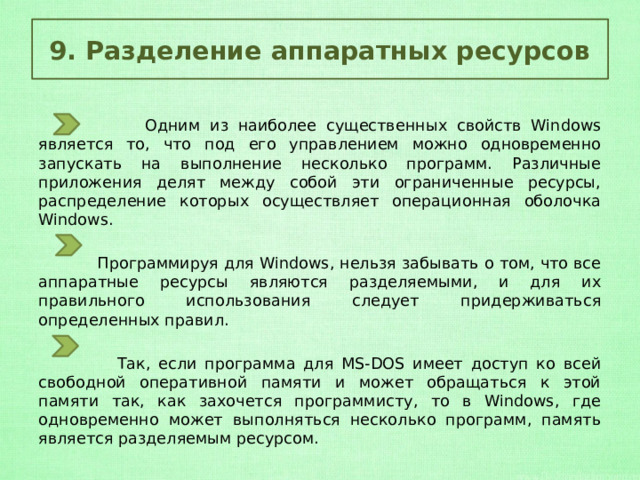 9. Разделение аппаратных ресурсов  Одним из наиболее существенных свойств Windows является то, что под его управлением можно одновременно запускать на выполнение несколько программ. Различные приложения делят между собой эти ограниченные ресурсы, распределение которых осуществляет операционная оболочка Windows.  Программируя для Windows, нельзя забывать о том, что все аппаратные ресурсы являются разделяемыми, и для их правильного использования следует придерживаться определенных правил.  Так, если программа для MS-DOS имеет доступ ко всей свободной оперативной памяти и может обращаться к этой памяти так, как захочется программисту, то в Windows, где одновременно может выполняться несколько программ, память является разделяемым ресурсом. 
