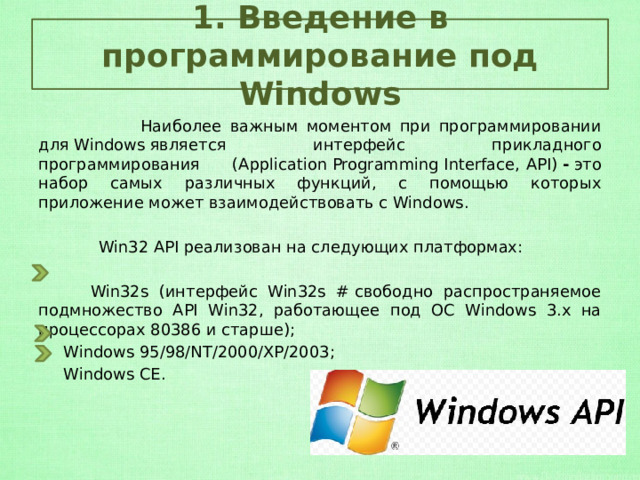 1. Введение в программирование под Windows  Наиболее важным моментом при программировании для Windows является интерфейс прикладного программирования (Application Programming Interface,   API)  -  это набор самых различных функций, с помощью которых приложение может взаимодействовать с Windows.   Win32 API реализован на следующих платформах:    Win32s (интерфейс Win32s # свободно распространяемое подмножество API Win32, работающее под ОС Windows 3.x на процессорах 80386 и старше);  Windows 95/98/NT/2000/XP/2003;  Windows CE. 