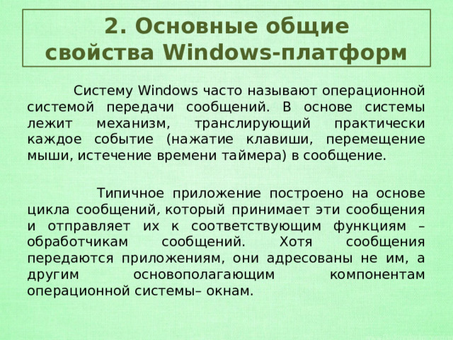 2. Основные общие свойства Windows-платформ  Систему Windows часто называют операционной системой передачи сообщений. В основе системы лежит механизм, транслирующий практически каждое событие (нажатие клавиши, перемещение мыши, истечение времени таймера) в сообщение.  Типичное приложение построено на основе цикла сообщений ,  который принимает эти сообщения и отправляет их к соответствующим функциям – обработчикам сообщений. Хотя сообщения передаются приложениям, они адресованы не им, а другим основополагающим компонентам операционной системы– окнам. 