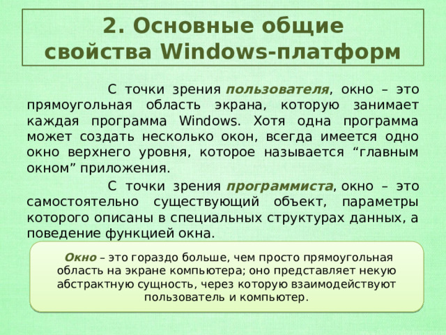 2. Основные общие свойства Windows-платформ  С точки зрения  пользователя , окно – это прямоугольная область экрана, которую занимает каждая программа Windows. Хотя одна программа может создать несколько окон, всегда имеется одно окно верхнего уровня, которое называется “главным окном” приложения.  С точки зрения  программиста , окно – это самостоятельно существующий объект, параметры которого описаны в специальных структурах данных, а поведение функцией окна.  Окно  – это гораздо больше, чем просто прямоугольная область на экране компьютера; оно представляет некую абстрактную сущность, через которую взаимодействуют пользователь и компьютер. 