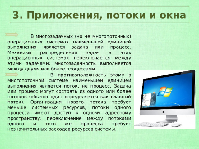 3. Приложения, потоки и окна  В многозадачных (но не многопоточных) операционных системах наименьшей единицей выполнения является задача или процесс. Механизм распределения задач в этих операционных системах переключается между этими задачами; многозадачность выполняется между двумя или более процессами.  В противоположность этому в многопоточной системе наименьшей единицей выполнения является поток, не процесс. Задача или процесс могут состоять из одного или более потоков (обычно один определяется как главный поток). Организация нового потока требует меньше системных ресурсов, потоки одного процесса имеют доступ к одному адресному пространству; переключение между потоками одного и того же процесса требует незначительных расходов ресурсов системы. 