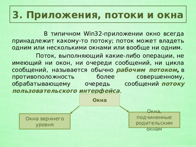3. Приложения, потоки и окна  В типичном Win32-приложении окно всегда принадлежит какому-то потоку; поток может владеть одним или несколькими окнами или вообще ни одним.  Поток, выполняющий какие-либо операции, не имеющий ни окон, ни очереди сообщений, ни цикла сообщений, называется обычно  рабочим потоком ,  в противоположность более совершенному, обрабатывающему очередь сообщений  потоку пользовательского интерфейса . Окна Окна, подчиненные родительским окнам Окна верхнего уровня 