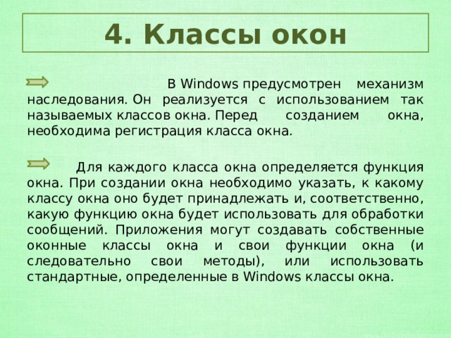 4. Классы окон  В Windows предусмотрен механизм наследования. Он реализуется с использованием так называемых классов   окна .  Перед созданием окна, необходима регистрация класса окна .  Для каждого класса окна определяется функция окна. При создании окна необходимо указать, к какому классу окна оно будет принадлежать и, соответственно, какую функцию окна будет использовать для обработки сообщений. Приложения могут создавать собственные оконные классы окна и свои функции окна (и следовательно свои методы), или использовать стандартные, определенные в Windows классы окна. 