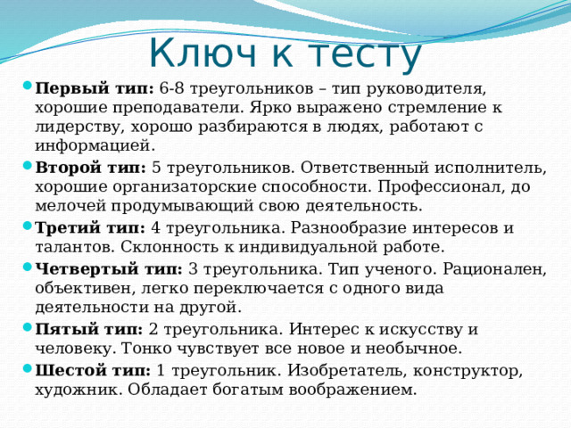 Ключ к тесту Первый тип:  6-8 треугольников – тип руководителя, хорошие преподаватели. Ярко выражено стремление к лидерству, хорошо разбираются в людях, работают с информацией. Второй тип:  5 треугольников. Ответственный исполнитель, хорошие организаторские способности. Профессионал, до мелочей продумывающий свою деятельность. Третий тип:  4 треугольника. Разнообразие интересов и талантов. Склонность к индивидуальной работе. Четвертый тип:  3 треугольника. Тип ученого. Рационален, объективен, легко переключается с одного вида деятельности на другой. Пятый тип:  2 треугольника. Интерес к искусству и человеку. Тонко чувствует все новое и необычное. Шестой тип:  1 треугольник. Изобретатель, конструктор, художник. Обладает богатым воображением. 