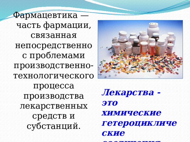 Фармацевтика — часть фармации, связанная непосредственно с проблемами производственно-технологического процесса производства лекарственных средств и субстанций. Лекарства - это химические гетероциклические соединения. 
