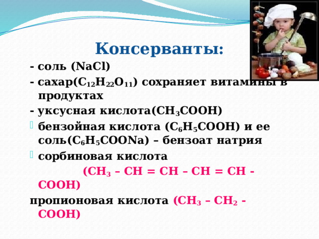 Консерванты: - соль (NaCl) - сахар(С 12 Н 22 О 11 ) сохраняет витамины в продуктах - уксусная кислота(СН 3 СООН) бензойная кислота (С 6 Н 5 СООН) и ее соль(С 6 Н 5 СООNa) – бензоат натрия сорбиновая кислота  (СН 3 – СН = СН – СН = СН - СООН) пропионовая кислота (СН 3 – СН 2 - СООН)    