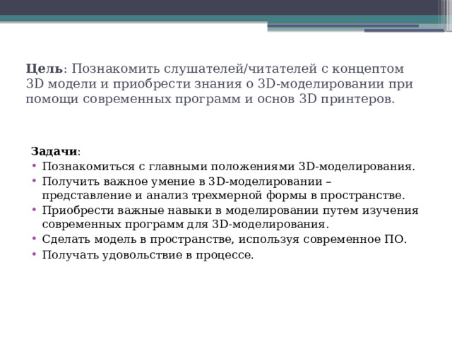 Цель : Познакомить слушателей/читателей с концептом 3D модели и приобрести знания о 3D-моделировании при помощи современных программ и основ 3D принтеров. Задачи : Познакомиться с главными положениями 3D-моделирования. Получить важное умение в 3D-моделировании – представление и анализ трехмерной формы в пространстве. Приобрести важные навыки в моделировании путем изучения современных программ для 3D-моделирования. Сделать модель в пространстве, используя современное ПО. Получать удовольствие в процессе. 
