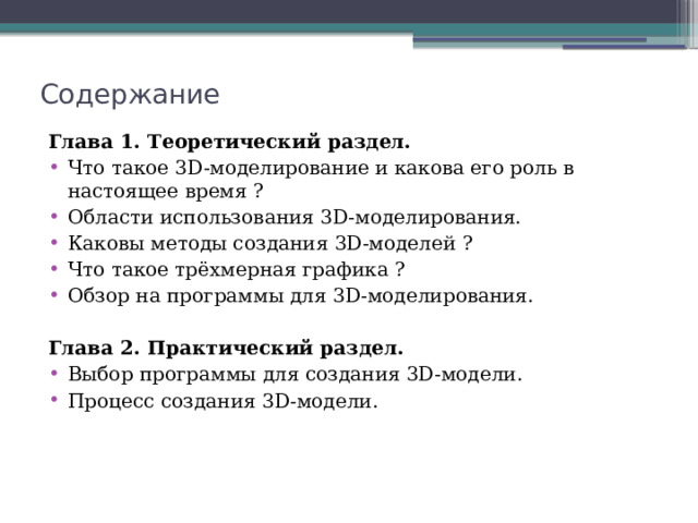 Содержание Глава 1. Теоретический раздел. Что такое 3D-моделирование и какова его роль в настоящее время ? Области использования 3D-моделирования. Каковы методы создания 3D-моделей ? Что такое трёхмерная графика ? Обзор на программы для 3D-моделирования. Глава 2. Практический раздел. Выбор программы для создания 3D-модели. Процесс создания 3D-модели. 