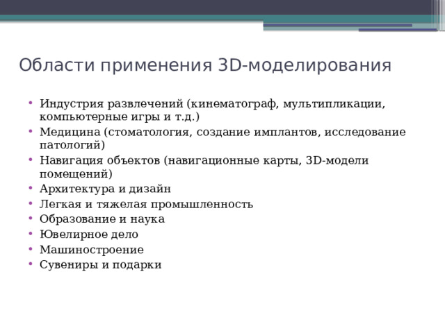 Области применения 3D-моделирования Индустрия развлечений (кинематограф, мультипликации, компьютерные игры и т.д.) Медицина (стоматология, создание имплантов, исследование патологий) Навигация объектов (навигационные карты, 3D-модели помещений) Архитектура и дизайн Легкая и тяжелая промышленность Образование и наука Ювелирное дело Машиностроение Сувениры и подарки 