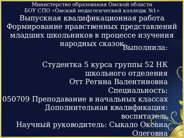 Министерство образования Омской области  БОУ СПО «Омский педагогический колледж №1»  Выпускная квалификационная работа  Формирование нравственных представлений младших школьников в процессе изучения народных сказок Выполнила: Студентка 5 курса группы 52 НК школьного отделения Отт Регина Валентиновна Специальность: 050709 Преподавание в начальных классах Дополнительная квалификация: воспитатель Научный руководитель: Сыкало Оксана Олеговна Омск 2013 