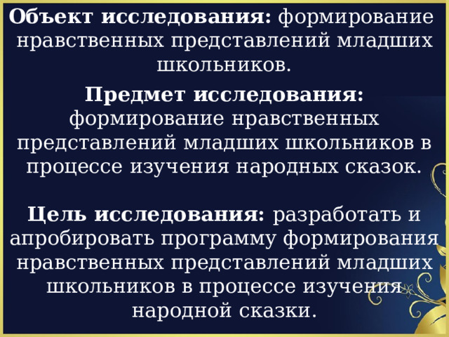 Объект исследования: формирование  нравственных представлений младших школьников.   Предмет исследования: формирование нравственных представлений младших школьников в процессе изучения народных сказок.  Цель исследования: разработать и апробировать программу формирования нравственных представлений младших школьников в процессе изучения народной сказки. 