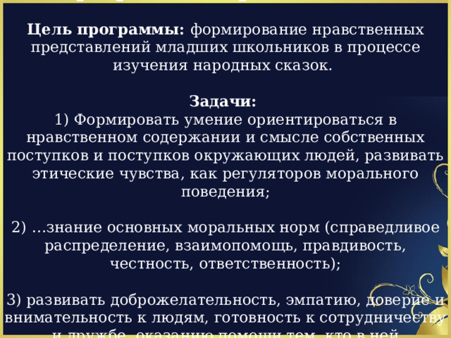Программа «Страна сказок»  Цель программы: формирование нравственных представлений младших школьников в процессе изучения народных сказок.  Задачи: 1) Формировать умение ориентироваться в нравственном содержании и смысле собственных поступков и поступков окружающих людей, развивать этические чувства, как регуляторов морального поведения; 2) …знание основных моральных норм (справедливое распределение, взаимопомощь, правдивость, честность, ответственность); 3) развивать доброжелательность, эмпатию, доверие и внимательность к людям, готовность к сотрудничеству и дружбе, оказанию помощи тем, кто в ней нуждается. 