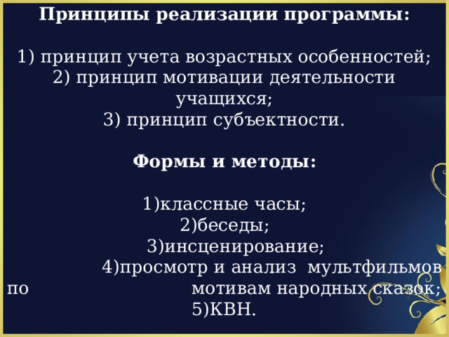 Принципы реализации программы: 1) принцип учета возрастных особенностей; 2) принцип мотивации деятельности учащихся; 3) принцип субъектности. Формы и методы: 1)классные часы; 2)беседы;  3)инсценирование;  4)просмотр и анализ мультфильмов по мотивам народных сказок; 5)КВН. 