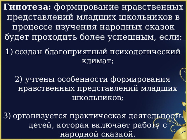 Гипотеза: формирование нравственных представлений младших школьников в процессе изучения народных сказок будет проходить более успешным, если:   создан благоприятный психологический климат;   учтены особенности формирования нравственных представлений младших школьников;  организуется практическая деятельность детей, которая включает работу с народной сказкой. 