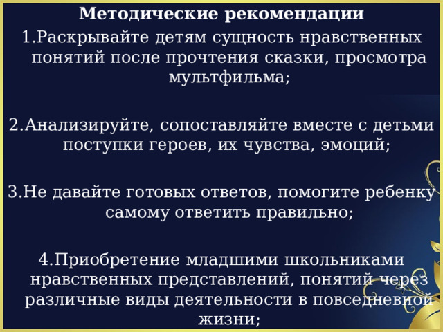 Методические рекомендации 1.Раскрывайте детям сущность нравственных понятий после прочтения сказки, просмотра мультфильма; 2.Анализируйте, сопоставляйте вместе с детьми поступки героев, их чувства, эмоций; 3.Не давайте готовых ответов, помогите ребенку самому ответить правильно; 4.Приобретение младшими школьниками нравственных представлений, понятий через различные виды деятельности в повседневной жизни; 