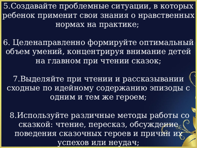 5.Создавайте проблемные ситуации, в которых ребенок применит свои знания о нравственных нормах на практике; 6. Целенаправленно формируйте оптимальный объем умений, концентрируя внимание детей на главном при чтении сказок; 7.Выделяйте при чтении и рассказывании сходные по идейному содержанию эпизоды с одним и тем же героем;  8.Используйте различные методы работы со сказкой: чтение, пересказ, обсуждение поведения сказочных героев и причин их успехов или неудач; 