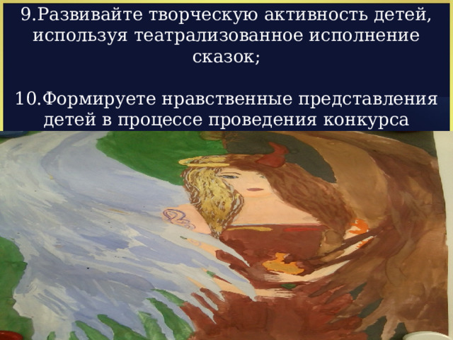 9.Развивайте творческую активность детей, используя театрализованное исполнение сказок; 10.Формируете нравственные представления детей в процессе проведения конкурса знатоков сказок, выставки рисунков детей по мотивам сказок. 