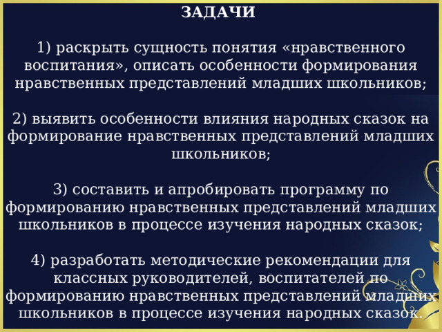 ЗАДАЧИ  1) раскрыть сущность понятия «нравственного воспитания», описать особенности формирования нравственных представлений младших школьников; 2) выявить особенности влияния народных сказок на формирование нравственных представлений младших школьников; 3) составить и апробировать программу по формированию нравственных представлений младших школьников в процессе изучения народных сказок; 4) разработать методические рекомендации для классных руководителей, воспитателей по формированию нравственных представлений младших школьников в процессе изучения народных сказок. 